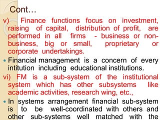 Cont…
v) Finance functions focus on investment,
raising of capital, distribution of profit, are
performed in all firms - business or non-
business, big or small, proprietary or
corporate undertakings.
 Financial management is a concern of every
intitution including educational institutions.
vi) FM is a sub-system of the institutional
system which has other subsystems like
academic activities, research wing, etc.,
 In systems arrangement financial sub-system
is to be well-coordinated with others and
other sub-systems well matched with the
6
 