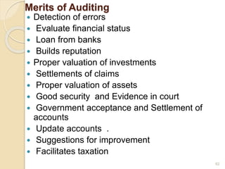 Merits of Auditing
 Detection of errors
 Evaluate financial status
 Loan from banks
 Builds reputation
 Proper valuation of investments
 Settlements of claims
 Proper valuation of assets
 Good security and Evidence in court
 Government acceptance and Settlement of
accounts
 Update accounts .
 Suggestions for improvement
 Facilitates taxation
62
 