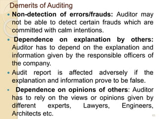 Demerits of Auditing
 Non-detection of errors/frauds: Auditor may
not be able to detect certain frauds which are
committed with calm intentions.
 Dependence on explanation by others:
Auditor has to depend on the explanation and
information given by the responsible officers of
the company.
 Audit report is affected adversely if the
explanation and information prove to be false.
 Dependence on opinions of others: Auditor
has to rely on the views or opinions given by
different experts, Lawyers, Engineers,
Architects etc. 63
 
