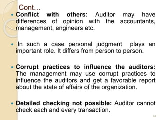 Cont…
 Conflict with others: Auditor may have
differences of opinion with the accountants,
management, engineers etc.
 In such a case personal judgment plays an
important role. It differs from person to person.
 Corrupt practices to influence the auditors:
The management may use corrupt practices to
influence the auditors and get a favorable report
about the state of affairs of the organization.
 Detailed checking not possible: Auditor cannot
check each and every transaction.
64
 