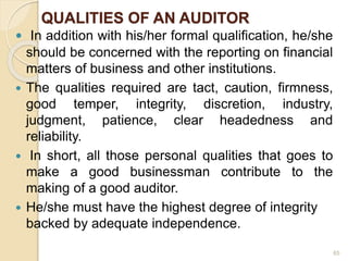 QUALITIES OF AN AUDITOR
 In addition with his/her formal qualification, he/she
should be concerned with the reporting on financial
matters of business and other institutions.
 The qualities required are tact, caution, firmness,
good temper, integrity, discretion, industry,
judgment, patience, clear headedness and
reliability.
 In short, all those personal qualities that goes to
make a good businessman contribute to the
making of a good auditor.
 He/she must have the highest degree of integrity
backed by adequate independence.
65
 
