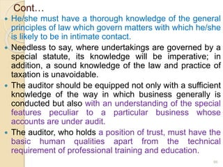 Cont…
 He/she must have a thorough knowledge of the general
principles of law which govern matters with which he/she
is likely to be in intimate contact.
 Needless to say, where undertakings are governed by a
special statute, its knowledge will be imperative; in
addition, a sound knowledge of the law and practice of
taxation is unavoidable.
 The auditor should be equipped not only with a sufficient
knowledge of the way in which business generally is
conducted but also with an understanding of the special
features peculiar to a particular business whose
accounts are under audit.
 The auditor, who holds a position of trust, must have the
basic human qualities apart from the technical
requirement of professional training and education.
66
 