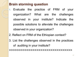 Brain storming question
1. Evaluate the practice of FRM of your
organization? What are the challenges
observed in your institute? Indicate the
possible solutions to alleviate the challenges
observed in your organization?
2. Reflect on FRM of the Ethiopian context?
3. List the challenges observed in the practices
of auditing in your institute?
>>>>>>>>>>>>>>>>>>>>>>>>>>>>>>>>
67
 