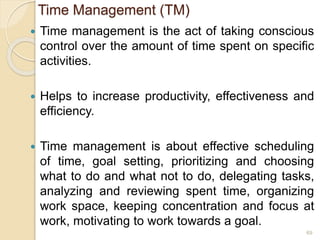 Time Management (TM)
 Time management is the act of taking conscious
control over the amount of time spent on specific
activities.
 Helps to increase productivity, effectiveness and
efficiency.
 Time management is about effective scheduling
of time, goal setting, prioritizing and choosing
what to do and what not to do, delegating tasks,
analyzing and reviewing spent time, organizing
work space, keeping concentration and focus at
work, motivating to work towards a goal.
69
 