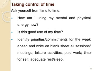Taking control of time
Ask yourself from time to time:
 How am I using my mental and physical
energy now?
 Is this good use of my time?
 Identify priorities/commitments for the week
ahead and write on blank sheet all sessions/
meetings; leisure activities; paid work; time
for self; adequate rest/sleep.
71
 