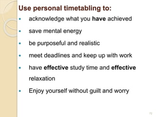 Use personal timetabling to:
 acknowledge what you have achieved
 save mental energy
 be purposeful and realistic
 meet deadlines and keep up with work
 have effective study time and effective
relaxation
 Enjoy yourself without guilt and worry
72
 