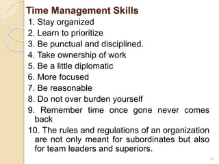 Time Management Skills
1. Stay organized
2. Learn to prioritize
3. Be punctual and disciplined.
4. Take ownership of work
5. Be a little diplomatic
6. More focused
7. Be reasonable
8. Do not over burden yourself
9. Remember time once gone never comes
back
10. The rules and regulations of an organization
are not only meant for subordinates but also
for team leaders and superiors.
75
 
