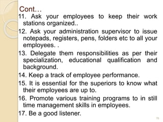 Cont…
11. Ask your employees to keep their work
stations organized..
12. Ask your administration supervisor to issue
notepads, registers, pens, folders etc to all your
employees. .
13. Delegate them responsibilities as per their
specialization, educational qualification and
background.
14. Keep a track of employee performance.
15. It is essential for the superiors to know what
their employees are up to.
16. Promote various training programs to in still
time management skills in employees.
17. Be a good listener.
76
 