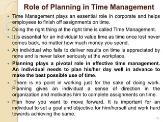 Role of Planning in Time Management
 Time Management plays an essential role in corporate and helps
employees to finish off assignments on time.
 Doing the right thing at the right time is called Time Management.
 It is essential for an individual to value time as time once lost never
comes back, no matter how much money you spend.
 An individual who fails to deliver results on time is appreciated by
none and is never taken seriously at the workplace.
 Planning plays a pivotal role in effective time management.
An individual needs to plan his/her day well in advance to
make the best possible use of time.
 There is no point in working just for the sake of doing work.
Planning gives an individual a sense of direction in the
organization and motivates him to complete assignments on time.
 Plan how you want to move forward. It is important for an
individual to set a goal and objective for him/herself and work hard
towards achieving the same.
78
 