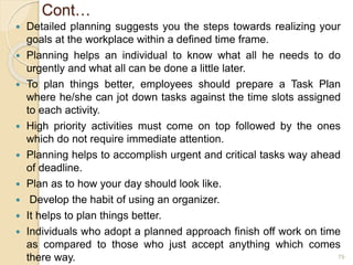 Cont…
 Detailed planning suggests you the steps towards realizing your
goals at the workplace within a defined time frame.
 Planning helps an individual to know what all he needs to do
urgently and what all can be done a little later.
 To plan things better, employees should prepare a Task Plan
where he/she can jot down tasks against the time slots assigned
to each activity.
 High priority activities must come on top followed by the ones
which do not require immediate attention.
 Planning helps to accomplish urgent and critical tasks way ahead
of deadline.
 Plan as to how your day should look like.
 Develop the habit of using an organizer.
 It helps to plan things better.
 Individuals who adopt a planned approach finish off work on time
as compared to those who just accept anything which comes
there way. 79
 