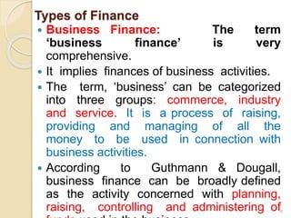 Types of Finance
 Business Finance: The term
‘business finance’ is very
comprehensive.
 It implies finances of business activities.
 The term, ‘business’ can be categorized
into three groups: commerce, industry
and service. It is a process of raising,
providing and managing of all the
money to be used in connection with
business activities.
 According to Guthmann & Dougall,
business finance can be broadly defined
as the activity concerned with planning,
raising, controlling and administering of8
 