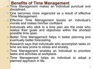 Benefits of Time Management
 Time Management makes an individual punctual and
disciplined.
 One becomes more organized as a result of effective
Time Management.
 Effective Time Management boosts an individual’s
morale and makes him/her confident
 Individuals who stick to a time plan are the ones who
realize their goals and objectives within the shortest
possible time span.
 Better Time Management helps in better planning and
eventually better forecasting.
 Research says that individuals who accomplish tasks on
time are less prone to stress and anxiety.
 Time Management enables an individual to prioritize
tasks and activities at workplace.
 Time Management helps an individual to adopt a
planned approach in life.
80
 
