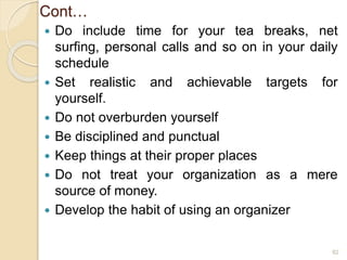 Cont…
 Do include time for your tea breaks, net
surfing, personal calls and so on in your daily
schedule
 Set realistic and achievable targets for
yourself.
 Do not overburden yourself
 Be disciplined and punctual
 Keep things at their proper places
 Do not treat your organization as a mere
source of money.
 Develop the habit of using an organizer
82
 