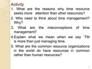 Activity
1. What are the reasons why time resource
seeks more attention than other resources?
2. Who need to think about time management?
Why?
3. What are the misconceptions of time
management?
4.Explain what we mean when we say ‘TM
is more than just managing time.
5. What are the common resource organizations
in the world do have resources in common
rather than human resources?
84
 