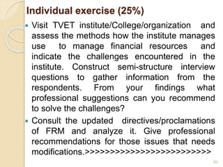 Individual exercise (25%)
 Visit TVET institute/College/organization and
assess the methods how the institute manages
use to manage financial resources and
indicate the challenges encountered in the
institute. Construct semi-structure interview
questions to gather information from the
respondents. From your findings what
professional suggestions can you recommend
to solve the challenges?
 Consult the updated directives/proclamations
of FRM and analyze it. Give professional
recommendations for those issues that needs
modifications.>>>>>>>>>>>>>>>>>>>>>>>>>
85
 