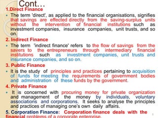 Cont…
1.Direct Finance
 The term 'direct', as applied to the financial organisations, signifies
that savings are effected directly from the saving-surplus units
without the intervention of financial institutions such as
investment companies, insurance companies, unit trusts, and so
on.
2. Indirect Finance
 The term 'indirect finance' refers to the flow of savings from the
savers to the entrepreneurs through intermediary financial
institutions such as investment companies, unit trusts and
insurance companies, and so on.
3. Public Finance
 It is the study of principles and practices pertaining to acquisition
of funds for meeting the requirements of government bodies
and administration of these funds by the government.
4. Private Finance
 It is concerned with procuring money for private organization
and management of the money by individuals, voluntary
associations and corporations. It seeks to analyse the principles
and practices of managing one’s own daily affairs.
5. Corporation Finance: Corporation finance deals with the 9
 