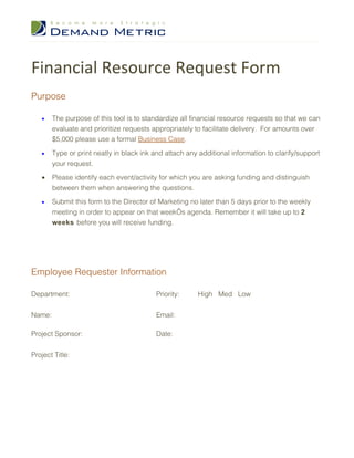 Financial Resource Request Form
Purpose

   •    The purpose of this tool is to standardize all financial resource requests so that we can
        evaluate and prioritize requests appropriately to facilitate delivery. For amounts over
        $5,000 please use a formal Business Case.

   •    Type or print neatly in black ink and attach any additional information to clarify/support
        your request.

   •    Please identify each event/activity for which you are asking funding and distinguish
        between them when answering the questions.

   •    Submit this form to the Director of Marketing no later than 5 days prior to the weekly
        meeting in order to appear on that week’s agenda. Remember it will take up to 2
        weeks before you will receive funding.




Employee Requester Information

Department:                                Priority:     High Med Low


Name:                                      Email:

Project Sponsor:                           Date:


Project Title:
 