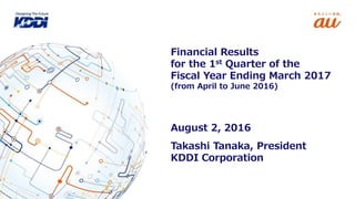 Takashi Tanaka, President
KDDI Corporation
Financial Results
for the 1st Quarter of the
Fiscal Year Ending March 2017
(from April to June 2016)
August 2, 2016
 