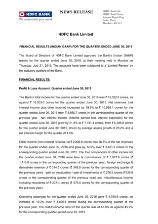 NEWS RELEASE HDFC Bank Ltd.
HDFC Bank House,
Senapati Bapat Marg,
Lower Parel,
Mumbai - 400 013.
HDFC Bank Limited
FINANCIAL RESULTS (INDIAN GAAP) FOR THE QUARTER ENDED JUNE 30, 2016
The Board of Directors of HDFC Bank Limited approved the Bank’s (Indian GAAP)
results for the quarter ended June 30, 2016, at their meeting held in Mumbai on
Thursday, July 21, 2016. The accounts have been subjected to a ‘Limited Review’ by
the statutory auditors of the Bank.
FINANCIAL RESULTS:
Profit & Loss Account: Quarter ended June 30, 2016
The Bank’s total income for the quarter ended June 30, 2016 was ` 19,322.6 crores, as
against ` 16,503.0 crores for the quarter ended June 30, 2015. Net revenues (net
interest income plus other income) increased by 19.6% to ` 10,588.1 crores for the
quarter ended June 30, 2016 from ` 8,850.7 crores in the corresponding quarter of the
previous year. Net interest income (interest earned less interest expended) for the
quarter ended June 30, 2016 grew by 21.8% to ` 7,781.4 crores, from ` 6,388.8 crores
for the quarter ended June 30, 2015, driven by average assets growth of 20.2% and a
net interest margin for the quarter of 4.4%.
Other income (non-interest revenue) at ` 2,806.6 crores was 26.5% of the net revenues
for the quarter ended June 30, 2016 and grew by 14.0% over ` 2,461.9 crores in the
corresponding quarter ended June 20, 2015. The four components of other income for
the quarter ended June 30, 2016 were fees & commissions of ` 1,977.9 crores (`
1,713.0 crores in the corresponding quarter of the previous year), foreign exchange &
derivatives revenue of ` 314.5 crores (` 348.0 crores for the corresponding quarter of
the previous year), gain on revaluation / sale of investments of ` 276.9 crores (`125.9
crores in the corresponding quarter of the previous year) and miscellaneous income
including recoveries of ` 237.4 crores (` 275.0 crores for the corresponding quarter of
the previous year).
Operating expenses for the quarter ended June 30, 2016 were ` 4,768.9 crores, an
increase of 19.2% over ` 4,000.8 crores during the corresponding quarter of the
previous year. The cost-to-income ratio for the quarter was at 45.0% as against 45.2%
for the corresponding quarter ended June 30, 2015.
 