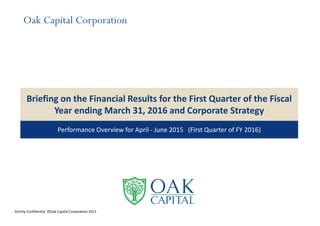 Briefing on the Financial Results for the First Quarter of the Fiscal 
Year ending March 31, 2016 and Corporate Strategy
Performance Overview for April ‐ June 2015   (First Quarter of FY 2016)
Strictly Confidential  ©Oak Capital Corporation 2015
Oak Capital Corporation
 