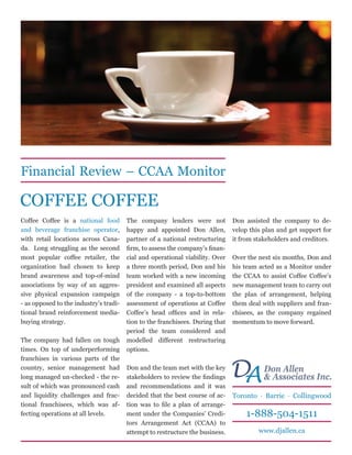Financial Review – CCAA Monitor

COFFEE COFFEE
Coffee Coffee is a national food        The company lenders were not           Don assisted the company to de-
and beverage franchise operator,        happy and appointed Don Allen,         velop this plan and get support for
with retail locations across Cana-      partner of a national restructuring    it from stakeholders and creditors.
da. Long struggling as the second       firm, to assess the company’s finan-
most popular coffee retailer, the       cial and operational viability. Over   Over the next six months, Don and
organization had chosen to keep         a three month period, Don and his      his team acted as a Monitor under
brand awareness and top-of-mind         team worked with a new incoming        the CCAA to assist Coffee Coffee’s
associations by way of an aggres-       president and examined all aspects     new management team to carry out
sive physical expansion campaign        of the company - a top-to-bottom       the plan of arrangement, helping
- as opposed to the industry’s tradi-   assessment of operations at Coffee     them deal with suppliers and fran-
tional brand reinforcement media-       Coffee’s head offices and in rela-     chisees, as the company regained
buying strategy.                        tion to the franchisees. During that   momentum to move forward.
                                        period the team considered and
The company had fallen on tough         modelled different restructuring
times. On top of underperforming        options.
franchises in various parts of the
country, senior management had
long managed un-checked - the re-
                                        Don and the team met with the key
                                        stakeholders to review the findings    D Don Allen Inc.
                                                                                A & Associates
sult of which was pronounced cash       and recommendations and it was
and liquidity challenges and frac-      decided that the best course of ac-    Toronto · Barrie · Collingwood
tional franchisees, which was af-       tion was to file a plan of arrange-
fecting operations at all levels.       ment under the Companies’ Credi-           1-888-504-1511
                                        tors Arrangement Act (CCAA) to
                                        attempt to restructure the business.            www.djallen.ca
 