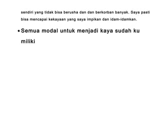 sendiri yang tidak bisa berusha dan dan berkorban banyak. Saya pasti
bisa mencapai kekayaan yang saya impikan dan idam-idamkan.
• Semua modal untuk menjadi kaya sudah ku
miliki
 