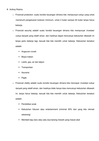  Anthoy Robins:
o Financial protection: suatu kondisi keuangan dimana kita mempunyai cukup uang untuk
memenuhi pengeluaran bulanan minimum, untuk 2 bulan sampai 24 bulan tanpa harus
bekerja.
o Financial security adalah suatu kondisi keuangan dimana kita mempunyai investasi
cukup banyak yang relatif aman, dan hasilnya dapat mencukupi kebutuhan dibawah ini
tanpa perlu bekerja lagi, kecuali bila kita memilih untuk bekerja. Kebutuhan tersebut
adalah
 Angsuran rumah
 Biaya makan
 Listrik, gas, air dan telpon
 Transportasi
 Asuransi
 Pajak
o Financial vitality adalah suatu kondisi keuangan dimana kita mencapai investasi cukup
banyak yang relatif aman, dan hasilnya tidak hanya bisa mencukupi kebutuhan dibawah
ini, tanpa harus bekerja, kecuali bila kita memilih untuk bekerja. Kebutuhan tersebut
adalah:
 Pendidikan anak
 Kebutuhan hiburan atau entertainment (minimal 50% dari yang kita nikmati
sekarang)
 Membeli baju baru atau satu dua barang mewah yang masuk akal
 