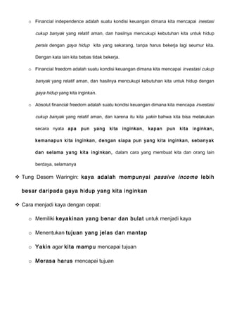 o Financial independence adalah suatu kondisi keuangan dimana kita mencapai inestasi
cukup banyak yang relatif aman, dan hasilnya mencukupi kebutuhan kita untuk hidup
persis dengan gaya hidup kita yang sekarang, tanpa harus bekerja lagi seumur kita.
Dengan kata lain kita bebas tidak bekerja.
o Financial freedom adalah suatu kondisi keuangan dimana kita mencapai investasi cukup
banyak yang relatif aman, dan hasilnya mencukupi kebutuhan kita untuk hidup dengan
gaya hidup yang kita inginkan.
o Absolut financial freedom adalah suatu kondisi keuangan dimana kita mencapa investasi
cukup banyak yang relatif aman, dan karena itu kita yakin bahwa kita bisa melakukan
secara nyata apa pun yang kita inginkan, kapan pun kita inginkan,
kemanapun kita inginkan, dengan siapa pun yang kita inginkan, sebanyak
dan selama yang kita inginkan, dalam cara yang membuat kita dan orang lain
berdaya, selamanya
 Tung Desem Waringin: kaya adalah mempunyai passive income lebih
besar daripada gaya hidup yang kita inginkan
 Cara menjadi kaya dengan cepat:
o Memiliki keyakinan yang benar dan bulat untuk menjadi kaya
o Menentukan tujuan yang jelas dan mantap
o Yakin agar kita mampu mencapai tujuan
o Merasa harus mencapai tujuan
 