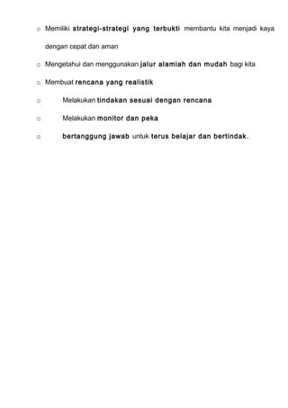 o Memiliki strategi-strategi yang terbukti membantu kita menjadi kaya
dengan cepat dan aman
o Mengetahui dan menggunakan jalur alamiah dan mudah bagi kita
o Membuat rencana yang realistik
o Melakukan tindakan sesuai dengan rencana
o Melakukan monitor dan peka
o bertanggung jawab untuk terus belajar dan bertindak.
 