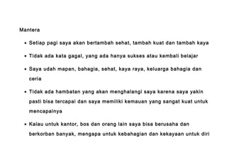Mantera
• Setiap pagi saya akan bertambah sehat, tambah kuat dan tambah kaya
• Tidak ada kata gagal, yang ada hanya sukses atau kembali belajar
• Saya udah mapan, bahagia, sehat, kaya raya, keluarga bahagia dan
ceria
• Tidak ada hambatan yang akan menghalangi saya karena saya yakin
pasti bisa tercapai dan saya memiliki kemauan yang sangat kuat untuk
mencapainya
• Kalau untuk kantor, bos dan orang lain saya bisa berusaha dan
berkorban banyak, mengapa untuk kebahagian dan kekayaan untuk diri
 