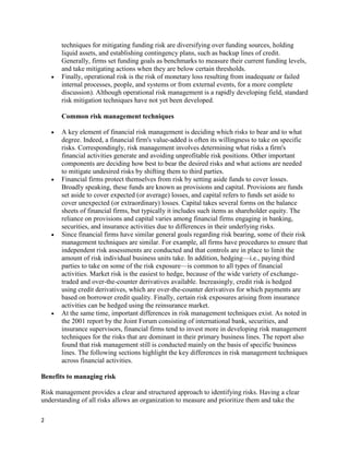 techniques for mitigating funding risk are diversifying over funding sources, holding
       liquid assets, and establishing contingency plans, such as backup lines of credit.
       Generally, firms set funding goals as benchmarks to measure their current funding levels,
       and take mitigating actions when they are below certain thresholds.
       Finally, operational risk is the risk of monetary loss resulting from inadequate or failed
       internal processes, people, and systems or from external events, for a more complete
       discussion). Although operational risk management is a rapidly developing field, standard
       risk mitigation techniques have not yet been developed.

       Common risk management techniques

       A key element of financial risk management is deciding which risks to bear and to what
       degree. Indeed, a financial firm's value-added is often its willingness to take on specific
       risks. Correspondingly, risk management involves determining what risks a firm's
       financial activities generate and avoiding unprofitable risk positions. Other important
       components are deciding how best to bear the desired risks and what actions are needed
       to mitigate undesired risks by shifting them to third parties.
       Financial firms protect themselves from risk by setting aside funds to cover losses.
       Broadly speaking, these funds are known as provisions and capital. Provisions are funds
       set aside to cover expected (or average) losses, and capital refers to funds set aside to
       cover unexpected (or extraordinary) losses. Capital takes several forms on the balance
       sheets of financial firms, but typically it includes such items as shareholder equity. The
       reliance on provisions and capital varies among financial firms engaging in banking,
       securities, and insurance activities due to differences in their underlying risks.
       Since financial firms have similar general goals regarding risk bearing, some of their risk
       management techniques are similar. For example, all firms have procedures to ensure that
       independent risk assessments are conducted and that controls are in place to limit the
       amount of risk individual business units take. In addition, hedging—i.e., paying third
       parties to take on some of the risk exposure—is common to all types of financial
       activities. Market risk is the easiest to hedge, because of the wide variety of exchange-
       traded and over-the-counter derivatives available. Increasingly, credit risk is hedged
       using credit derivatives, which are over-the-counter derivatives for which payments are
       based on borrower credit quality. Finally, certain risk exposures arising from insurance
       activities can be hedged using the reinsurance market.
       At the same time, important differences in risk management techniques exist. As noted in
       the 2001 report by the Joint Forum consisting of international bank, securities, and
       insurance supervisors, financial firms tend to invest more in developing risk management
       techniques for the risks that are dominant in their primary business lines. The report also
       found that risk management still is conducted mainly on the basis of specific business
       lines. The following sections highlight the key differences in risk management techniques
       across financial activities.

Benefits to managing risk

Risk management provides a clear and structured approach to identifying risks. Having a clear
understanding of all risks allows an organization to measure and prioritize them and take the

2
 