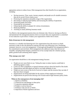appropriate actions to reduce losses. Risk management has other benefits for an organization,
including:

       Saving resources: Time, assets, income, property and people are all valuable resources
       that can be saved if fewer claims occur.
       Protecting the reputation and public image of the organization.
       Preventing or reducing legal liability and increasing the stability of operations.
       Protecting people from harm.
       Protecting the environment.
       Enhancing the ability to prepare for various circumstances.
       Reducing liabilities.
       Assisting in clearly defining insurance needs.

An effective risk management practice does not eliminate risks. However, having an effective
and operational risk management practice shows an insurer that your organization is committed
to loss reduction or prevention. It makes your organization a better risk to insure.

Role of insurance in risk management

Insurance is a valuable risk-financing tool. Few organizations have the reserves or funds
necessary to take on the risk themselves and pay the total costs following a loss. Purchasing
insurance, however, is not risk management. A thorough and thoughtful risk management plan is
the commitment to prevent harm. Risk management also addresses many risks that are not
insurable, including brand integrity, potential loss of tax-exempt status for volunteer groups,
public goodwill and continuing donor support.

Why manage your risk?

An organization should have a risk management strategy because:

       People are now more likely to sue. Taking the steps to reduce injuries could help in
       defending against a claim.
       Courts are often sympathetic to injured claimants and give them the benefit of the doubt.
       Organizations and individuals are held to very high standards of care.
       People are more aware of the level of service to expect, and the recourse they can take if
       they have been wronged.
       Organizations are being held liable for the actions of their employees/volunteers.
       Organizations are perceived as having a lot of assets and/or high insurance policy limits.

    What are the consequences of not managing risk?
      1. Injuries or fatalities
      2. Financial loss and damage to share price
      3. Long-term reputation damage
      4. Product or service boycott
      5. Problems with activists or NGOs
      6. Imposition of harsh regulation and laws

3
 