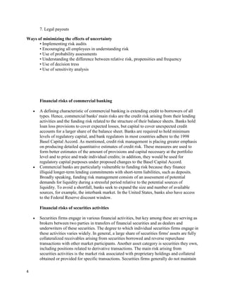 7. Legal payouts

Ways of minimizing the effects of uncertainty
      • Implementing risk audits
      • Encouraging all employees in understanding risk
      • Use of probability assessments
      • Understanding the difference between relative risk, propensities and frequency
      • Use of decision tress
      • Use of sensitivity analysis




       Financial risks of commercial banking

       A defining characteristic of commercial banking is extending credit to borrowers of all
       types. Hence, commercial banks' main risks are the credit risk arising from their lending
       activities and the funding risk related to the structure of their balance sheets. Banks hold
       loan loss provisions to cover expected losses, but capital to cover unexpected credit
       accounts for a larger share of the balance sheet. Banks are required to hold minimum
       levels of regulatory capital, and bank regulators in most countries adhere to the 1998
       Basel Capital Accord. As mentioned, credit risk management is placing greater emphasis
       on producing detailed quantitative estimates of credit risk. These measures are used to
       form better estimates of the amount of provisions and capital necessary at the portfolio
       level and to price and trade individual credits; in addition, they would be used for
       regulatory capital purposes under proposed changes to the Basel Capital Accord.
       Commercial banks are particularly vulnerable to funding risk because they finance
       illiquid longer-term lending commitments with short-term liabilities, such as deposits.
       Broadly speaking, funding risk management consists of an assessment of potential
       demands for liquidity during a stressful period relative to the potential sources of
       liquidity. To avoid a shortfall, banks seek to expand the size and number of available
       sources, for example, the interbank market. In the United States, banks also have access
       to the Federal Reserve discount window.

       Financial risks of securities activities

       Securities firms engage in various financial activities, but key among these are serving as
       brokers between two parties in transfers of financial securities and as dealers and
       underwriters of these securities. The degree to which individual securities firms engage in
       these activities varies widely. In general, a large share of securities firms' assets are fully
       collateralized receivables arising from securities borrowed and reverse repurchase
       transactions with other market participants. Another asset category is securities they own,
       including positions related to derivative transactions. The main risk arising from
       securities activities is the market risk associated with proprietary holdings and collateral
       obtained or provided for specific transactions. Securities firms generally do not maintain

4
 