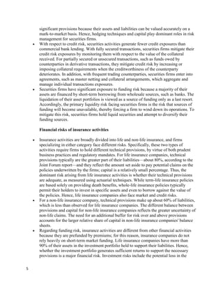 significant provisions because their assets and liabilities can be valued accurately on a
    mark-to-market basis. Hence, hedging techniques and capital play dominant roles in risk
    management for securities firms.
    With respect to credit risk, securities activities generate fewer credit exposures than
    commercial bank lending. With fully secured transactions, securities firms mitigate their
    credit risk exposures by monitoring them with respect to the value of the collateral
    received. For partially secured or unsecured transactions, such as funds owed by
    counterparties in derivative transactions, they mitigate credit risk by increasing or
    imposing collateral requirements when the creditworthiness of the counterparty
    deteriorates. In addition, with frequent trading counterparties, securities firms enter into
    agreements, such as master netting and collateral arrangements, which aggregate and
    manage individual transactions exposures.
    Securities firms have significant exposure to funding risk because a majority of their
    assets are financed by short-term borrowing from wholesale sources, such as banks. The
    liquidation of their asset portfolios is viewed as a source of funding only as a last resort.
    Accordingly, the primary liquidity risk facing securities firms is the risk that sources of
    funding will become unavailable, thereby forcing a firm to wind down its operations. To
    mitigate this risk, securities firms hold liquid securities and attempt to diversify their
    funding sources.

    Financial risks of insurance activities

    Insurance activities are broadly divided into life and non-life insurance, and firms
    specializing in either category face different risks. Specifically, these two types of
    activities require firms to hold different technical provisions, by virtue of both prudent
    business practices and regulatory mandates. For life insurance companies, technical
    provisions typically are the greater part of their liabilities—about 80%, according to the
    Joint Forum report—and they reflect the amount set aside to pay potential claims on the
    policies underwritten by the firms; capital is a relatively small percentage. Thus, the
    dominant risk arising from life insurance activities is whether their technical provisions
    are adequate, as measured using actuarial techniques. While term-life insurance policies
    are based solely on providing death benefits, whole-life insurance policies typically
    permit their holders to invest in specific assets and even to borrow against the value of
    the policies. Hence, life insurance companies also face market and credit risks.
    For a non-life insurance company, technical provisions make up about 60% of liabilities,
    which is less than observed for life insurance companies. The different balance between
    provisions and capital for non-life insurance companies reflects the greater uncertainty of
    non-life claims. The need for an additional buffer for risk over and above provisions
    accounts for the larger relative share of capital in non-life insurance companies' balance
    sheets.
    Regarding funding risk, insurance activities are different from other financial activities
    because they are prefunded by premiums; for this reason, insurance companies do not
    rely heavily on short-term market funding. Life insurance companies have more than
    90% of their assets in the investment portfolio held to support their liabilities. Hence,
    whether the investment portfolio generates sufficient returns to support the necessary
    provisions is a major financial risk. Investment risks include the potential loss in the

5
 