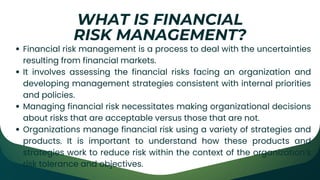Financial risk management is a process to deal with the uncertainties
resulting from financial markets.
It involves assessing the financial risks facing an organization and
developing management strategies consistent with internal priorities
and policies.
Managing financial risk necessitates making organizational decisions
about risks that are acceptable versus those that are not.
Organizations manage financial risk using a variety of strategies and
products. It is important to understand how these products and
strategies work to reduce risk within the context of the organization’s
risk tolerance and objectives.
WHAT IS FINANCIAL
RISK MANAGEMENT?
 