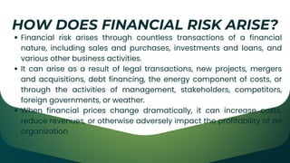 Financial risk arises through countless transactions of a financial
nature, including sales and purchases, investments and loans, and
various other business activities.
It can arise as a result of legal transactions, new projects, mergers
and acquisitions, debt financing, the energy component of costs, or
through the activities of management, stakeholders, competitors,
foreign governments, or weather.
When financial prices change dramatically, it can increase costs,
reduce revenues, or otherwise adversely impact the profitability of an
organization
HOW DOES FINANCIAL RISK ARISE?
 