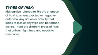 Risk can be referred to like the chances
of having an unexpected or negative
outcome. Any action or activity that
leads to loss of any type can be termed
as risk. There are different types of risks
that a firm might face and needs to
overcome
TYPES OF RISK:
 
