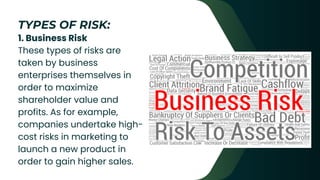 1. Business Risk
These types of risks are
taken by business
enterprises themselves in
order to maximize
shareholder value and
profits. As for example,
companies undertake high-
cost risks in marketing to
launch a new product in
order to gain higher sales.
TYPES OF RISK:
 