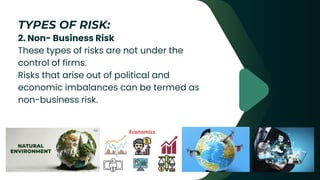 2. Non- Business Risk
These types of risks are not under the
control of firms.
Risks that arise out of political and
economic imbalances can be termed as
non-business risk.
TYPES OF RISK:
 