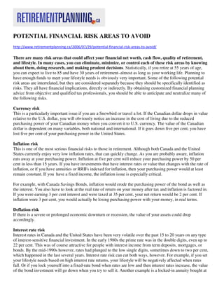POTENTIAL FINANCIAL RISK AREAS TO AVOID
http://www.retirementplanning.ca/2006/07/29/potential-financial-risk-areas-to-avoid/

There are many risk areas that could affect your financial net worth, cash flow, quality of retirement,
and lifestyle. In many cases, you can eliminate, minimize, or control each of these risk areas by knowing
about them, doing research, and making prudent decisions. Statistically, if you retire at 55 years of age,
you can expect to live to 85 and have 30 years of retirement–almost as long as your working life. Planning to
have enough funds to meet your lifestyle needs is obviously very important. Some of the following potential
risk areas are interrelated, but they are considered separately because they should be specifically identified as
risks. They all have financial implications, directly or indirectly. By obtaining customized financial planning
advice from objective and qualified tax professionals, you should be able to anticipate and neutralize many of
the following risks.

Currency risk
This is a particularly important issue if you are a Snowbird or travel a lot. If the Canadian dollar drops in value
relative to the U.S. dollar, you will obviously notice an increase in the cost of living due to the reduced
purchasing power of your Canadian money when you convert it to U.S. currency. The value of the Canadian
dollar is dependent on many variables, both national and international. If it goes down five per cent, you have
lost five per cent of your purchasing power in the United States.

Inflation risk
This is one of the most serious financial risks to those in retirement. Although both Canada and the United
States currently enjoy very low inflation rates, that can quickly change. As you are probably aware, inflation
eats away at your purchasing power. Inflation at five per cent will reduce your purchasing power by 50 per
cent in less than 15 years. If you have investments that have interest rates or value that changes with the rate of
inflation, or if you have annuities or RRIFs indexed for inflation, then your purchasing power would at least
remain constant. If you have a fixed income, the inflation issue is especially critical.

For example, with Canada Savings Bonds, inflation would erode the purchasing power of the bond as well as
the interest. You also have to look at the real rate of return on your money after tax and inflation is factored in.
If you were earning 3 per cent interest and were taxed at 35 per cent, your net return would be 2 per cent. If
inflation were 3 per cent, you would actually be losing purchasing power with your money, in real terms.

Deflation risk
If there is a severe or prolonged economic downturn or recession, the value of your assets could drop
accordingly.

Interest rate risk
Interest rates in Canada and the United States have been very volatile over the past 15 to 20 years on any type
of interest-sensitive financial investment. In the early 1980s the prime rate was in the double digits, even up to
22 per cent. This was of course attractive for people with interest income from term deposits, mortgages, or
bonds. By the mid-1990s however, rates had plunged to the low single digits, sometimes down to two per cent,
which happened in the last several years. Interest rate risk can cut both ways, however. For example, if you set
your lifestyle needs based on high interest rate returns, your lifestyle will be negatively affected when rates
fall. Or if you lock yourself into a fixed-rate bond when rates are low and then interest rates increase, the value
of the bond investment will go down when you try to sell it. Another example is a locked-in annuity bought at
 