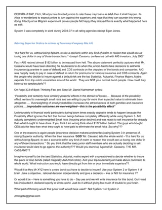 CEO/MD of S&P, Fitch, Moodys has directed juniors to rate these crap loans as AAA then it shall happen. Its
Alice in wonderland to expect juniors to turn against the superiors and hope that they can counter this wrong
doing. Infact just as Milgram experiment proves people felt happy they obeyed this is exactly what happened here
as well.

System 3 was completely in work during 2004-07 in all rating agencies except Egan Jones.



Relating Superior Orders to actions of Insurance Company like AIG


―It is hard for us, without being flippant, to see a scenario within any kind of realm or reason that would see us
losing one dollar in any of those transactions.‖ -Joseph Cassano, conference call with AIG investors, July 2007

Fact –AIG recived almost $182 billion to be rescued from hell. The above statement perfectly captures what Mr.
Cassano would have been directing his lieutenants to do when the juniors had to take decisions to sell/write
insurance (guarantee in case of default) and CDS contracts on the crappiest of the bonds and companies. AIG
was happily ready to pay in case of default in return for premiums for various insurance and CDS contracts. Again
the people who decide to insure against a default risk are the top Statistics, Actuarial, Finance Majors, Maths
expersts from top notch universities around the world. They are NOT your normal dumb people. How could they
blow up so spectacularly??

On Page 303 of Book Thinking Fast and Slow Mr. Daniel Kahneman writes:

―Possibility and certainty have similarly powerful effects in the domain of losses… Because of the possibility
effect, we tend to overweight small risks and are willing to pay far more than expected value to eliminate them
altogether….. Overweighting of small probabilities increases the attractiveness of both gambles and insurance
policies…..Improbable outcomes are overweighted—this is the possibility effect”

Unfortunately in financial world particularly during boom times exactly opposite tends to happen because the
Possibility effect ignores the fact that human beings behave completely differently while using System 3. AIG
actually completely underweighted Small risks (housing price decline) and was ready to sell insurance far cheaply
than what it ought to have done. If you think I am wrong think about $182 billion bailout. The guys who bought
CDS paid far less than what they ought to have paid to eliminate the small risks .But why???

One of the reasons is again people (insurance decision makers/underwrites) using System 3 in presence of
strong Superior authority. When the then insurance ‘GOD’ Mr. Cassano tells the whole world --―It is hard for us,
without being flippant, to see a scenario within any kind of realm or reason that would see us losing one dollar in
any of those transactions.‖ Do you think that the lowly junior staff members who are actually deciding to sell
insurance would dare to go against the authority??? Would you stand up Against Mr. Cassano, THE MR.
CASSANO??

Imagine yourself to be the best Statistics, Acturial, maths expert with a spreadsheet to decide whether to insure
this piece of crap bonds (rated magically AAA from CCC). And your top lieutenant just made above command to
whole world. What instruction you would have directly got from him or your immediate superiors??

Would it be Hey Mr XYZ here is a new bond you have to decide to insure? Use your System 2 or System 1 of
brain , take a objective , rational decision independently and give a decision – Yes or NO for insurance ??

Or would it be – Here is something you have to do – Say yes and we will write insurance for this bond. Our Head
has instructed it, declared openly to whole world. Just do it without giving too much of trouble to your brain.

What part of thinking would that junior staff would have used? Not System 1 or System 2.

Amit.gota@gmail.com
 