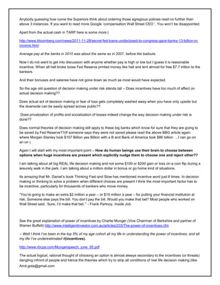 Anybody guessing how come the Superiors think about ordering those egregious policies read no further than
above 3 instances. If you want to read more Google ‗compensation Wall Street CEO ‗, You won‘t be disappointed.

Apart from the actual cash in TARP here is some more (

http://www.bloomberg.com/news/2011-11-28/secret-fed-loans-undisclosed-to-congress-gave-banks-13-billion-in-
income.html

Average pay at the banks in 2010 was about the same as in 2007, before the bailouts.

Now I do not want to get into discussion with anyone whether pay is high or low but I guess it is reasonable
incentive. When all hell broke loose Fed Reserve printed money like hell and lent almost for free $7.7 trillion to the
bankers.

And their bonuses and salaries have not gone down as much as most would have expected.

So the age old question of decision making under risk stands tall – Does incentives have too much of affect on
actual decision making??

Does actual act of decision making or fear of loss gets completely washed away when you have only upside but
the downside can be easily spread across public??

Does privatization of profits and socialization of losses indeed change the way decision making under risk is
done??

Does normal theories of decision making still apply to these big banks which know for sure that they are going to
be saved by Fed Reserve??(If someone says they were not saved please read the above BBG article again
where Morgan Stanley took $107 Billion yes Billion with a B and Bank of America took $86 billion ...I can go on
an on )

Again I will start with my most important point – How do human beings use their brain to choose between
options when huge incentives are present which explicitly nudge them to choose one and reject other??

I am talking about all big REAL life decision making and not some $100 or $200 gain or loss on a coin flip during a
leisurely walk in the park. I am talking about a million dollar in bonus or go home kind of situations.

Its amazing that Mr. Daniel‘s book Thinking Fast and Slow has mentioned incentive word just 8 times. In decision
making or thinking to solve a problem when different choices are present I think the most important factor has to
be incentive, particularly for thousands of bankers who move money.

―You‘re going to make an extra $2 million a year – or $10 million a year – for putting your financial institution at
risk. Someone else pays the bill. You don‘t pay the bill. Would you make that bet? Most people who worked on
Wall Street said, ‗Sure, I‘d make that bet.‘‖ - Frank Partnoy, Inside Job.



See the great explanation of power of incentives by Charlie Munger (Vice Chairman of Berkshire and partner of
Warren Buffett) http://www.intelligentinvestor.com.au/articles/233/The-power-of-incentives.cfm

-- Well I think I‘ve been in the top 5% of my age cohort all my life in understanding the power of incentives, and all
my life I‘ve underestimated it(incentives).

http://www.rbcpa.com/Mungerspeech_june_95.pdf

The actual logical, rational thought of choosing an option is almost always secondary to the incentives (or threats)
dangling infront of people and hence the theories which try to strip all conditions of real life decision making (like
Amit.gota@gmail.com
 