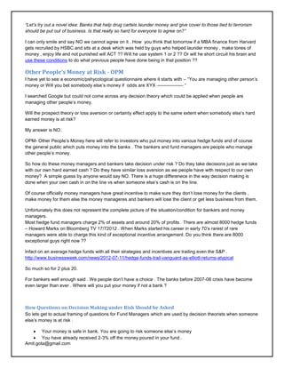 ―Let‘s try out a novel idea: Banks that help drug cartels launder money and give cover to those tied to terrorism
should be put out of business. Is that really so hard for everyone to agree on?‖

I can only smile and say NO we cannot agree on it . How you think that tomorrow if a MBA finance from Harvard
gets recruited by HSBC and sits at a desk which was held by guys who helped launder money , make tones of
money , enjoy life and not punished will ACT ?? Will he use system 1 or 2 ?? Or will he short circuit his brain and
use these conditions to do what previous people have done being in that position ??

Other People’s Money at Risk - OPM
I have yet to see a economic/pshycological questionnaire where it starts with – ―You are managing other person‘s
money or Will you bet somebody else‘s money if odds are XYX ----------------- ―

I searched Google but could not come across any decision theory which could be applied when people are
managing other people‘s money.

Will the prospect theory or loss aversion or certainty effect apply to the same extent when somebody else‘s hard
earned money is at risk?

My answer is NO.

OPM- Other People‘s Money here will refer to investors who put money into various hedge funds and of course
the general public which puts money into the banks . The bankers and fund managers are people who manage
other people‘s money.

So how do these money managers and bankers take decision under risk ? Do they take decisions just as we take
with our own hard earned cash ? Do they have similar loss aversion as we people have with respect to our own
money? A simple guess by anyone would say NO. There is a huge differenece in the way decision making is
done when your own cash in on the line vs when someone else‘s cash is on the line.

Of course officially money managers have great incentive to make sure they don‘t lose money for the clients ,
make money for them else the money manageres and bankers will lose the client or get less business from them.

Unfortunately this does not represent the complete picture of the situation/condition for bankers and money
managers.
Most hedge fund managers charge 2% of assets and around 20% of profits . There are almost 8000 hedge funds
– Howard Marks on Bloomberg TV 17/72012 . When Marks started his career in early 70‘s rarest of rare
managers were able to charge this kind of exceptional incentive arrangement. Do you think there are 8000
exceptional guys right now ??

Infact on an average hedge funds with all their strategies and incentives are trailing even the S&P .
http://www.businessweek.com/news/2012-07-11/hedge-funds-trail-vanguard-as-elliott-returns-atypical

So much so for 2 plus 20.

For bankers well enough said . We people don‘t have a choice . The banks before 2007-08 crisis have become
even larger than ever . Where will you put your money if not a bank ?



How Questions on Decision Making under Risk Should be Asked
So lets get to actual framing of questions for Fund Managers which are used by decision theorists when someone
else‘s money is at risk .

        Your money is safe in bank. You are going to risk someone else‘s money
        You have already received 2-3% off the money poured in your fund .
Amit.gota@gmail.com
 