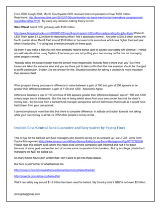 From 2000 though 2008, Mozilo Countrywide CEO received total compensation of over $500 million.
Read more: http://business.time.com/2012/07/06/countrywide-vip-loans-went-to-key-lawmakers-congressional-
report/#ixzz20xe7YrjO Try using any decision making theory on him .

Stan O'Neal Merril CEO got away with $160 million .

http://www.bloggingstocks.com/2009/01/22/merrill-lynch-spent-1-22-million-redecorating-for-john-thain/ If Merrill
CEO Thain spent $1.22 million for decorating office I find it absolutely normal . And after a $15.3 billion during the
fourth quarter alone Merrill Paid around $5.8 billion in bonuses to its executives which was higher than last year
when it had profits. Try using loss aversion principle on these guys.

So even if you make a loss you will most probably receive bonus (and of course your salary will continue) . Hence
you will take decisions using System 3 because you are not putting your own money on the risk but managing
other people‘s money.

―Nobody takes the losses harder than the person most responsible. Nobody feels it more than you‖ But if the
losses are taken by someone else and you are there just to take profits then the loss aversion should be changed
to profit predilection. System 3 is the answer for this. Situation/condition for taking a decision is more important
than decision itself.



What prospect theory proposes is difference in value between a gain of 100 and gain of 200 appears to be
greater than difference between a gain of 1100 and 1200. Absolutely Agree.

Difference between a loss of 100 and loss of 200 appears greater than difference between loss of 1100 and 1200
unless larger loss is intolerable. But this loss is being talked about from your own pocket loss not the client‘s
money loss . So this loss from a banker/fund manager perspective will not feel/impact that much as it would have
had it been from your own pocket.

I cannot emphasize more than this that there is complete difference in attitude and action towards risk taking
while your own money is at risk vs OPM other people‘s money at risk .



Implicit Govt/Central Bank Guarantee and Easy waiver by Paying Fines

This is true for the bankers and fund managers who become as big (or as screwed up ) as LTCM . Long Term
Capital Management (http://www.amazon.com/When-Genius-Failed-Long-Term-Management/dp/0375758259)
Please read this brilliant book where the noble prize winners completely got creamed and had it not been
because of some govt intervention and of course some cooperation from bankers . But by and large private fund
managers will NOT be bailed out.

So many books have been written that I don‘t want to get into those details .

But here is just ―some‖ of what bailouts list.

http://money.cnn.com/news/storysupplement/economy/bailouttracker/

http://projects.propublica.org/bailout/list

Well I can safely say around $1-2 trillion has been used for bailout. My Country India‘s GDP is not even $2 trillion.



Amit.gota@gmail.com
 