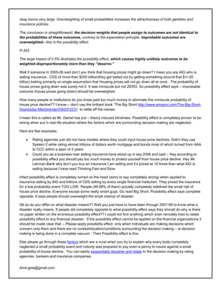 okay looms very large. Overweighting of small probabilities increases the attractiveness of both gambles and
insurance policies.

The conclusion is straightforward: the decision weights that people assign to outcomes are not identical to
the probabilities of these outcomes, contrary to the expectation principle. Improbable outcomes are
overweighted—this is the possibility effect.

P-303

The large impact of 0 5% illustrates the possibility effect, which causes highly unlikely outcomes to be
weighted disproportionately more than they “deserve.”

Well if someone in 2005-06 said don‘t you think that housing prices might go down? I mean you are AIG who is
selling insurance , CDS of more than $200 billion(they got bailed out by getting something around that $+/-20
billion) betting primarily on single assumption that Housing prices will not go down all at once . The probability of
house prices going down was surely not 0. It was miniscule but not ZERO. So possibility effect says – improbable
outcome (house prices going down) should be overweighed.

How many people or institutions do you know paid too much money to eliminate this miniscule probability of
house price decline?? I know--- don‘t use the brilliant book ―The Big Short http://www.amazon.com/The-Big-Short-
Doomsday-Machine/dp/0393072231 to rattle off the names.

I mean this is called as Mr. Daniel has put – theory induced blindness. Possibility effect is completely proven to be
wrong when put in real life situation where the factors which are surrounding decision making are neglected.

Here are few examples:

        Rating agencies just did not have models where they could input house price declines. Didn‘t they use
        System 2 while rating almost trillions of dollars worth mortgage and bonds most of which turned from AAA
        to CCC within a span of 3 years.
        Could you as a business man selling insurance have stood up in say 2006 and said – Hey according to
        possibility effect you should pay too much money to protect yourself from house price decline. Hey Mr.
        Lehman Bank why don‘t you buy an insurance I am selling and it‘s priced at 10 times than what AIG is
        selling because I have read Thinking Fast and Slow.

Infact possibility effect is completely turned on the head (sorry to say completely wrong) when applied to
insurance selling by AIG and billions of CDS selling by every single financial institution. They priced the insurance
for a low probability event TOO LOW. People (99.99% of them) actually completely sidelined the small risk of
house price decline. Everyone except some really smart guys. Go read Big Short. Possibility effect says complete
opposite. It says people should overweight the small chance of disaster.

Ok so do you differ on what disaster means?? Well you just have to have been through 2007-09 to know what a
disaster really means. If people did completely opposite to what possibility effect says they should do why is there
no paper written on the erroneous possibility effect?? I could not find anything which even remotely tries to relate
possibility effect to any financial disaster. If the possibility effect cannot be applied on the financial organizations it
should be made clear that -- Please apply possibility effect only when individuals are making decisions which
concern only them and there are no context/situation/conditions surrounding the decision making – ie decision
making is being done in a complete vacuum . Then Possibility effect is fine.

Else please go through these factors which are a must when you try to explain why every body completely
neglected a small probability event and nobody was prepared to pay even a penny to insure against a small
probability of house decline. You can easily sequentially decipher and relate to the decision making by rating
agencies, bankers and insurance companies.


Amit.gota@gmail.com
 