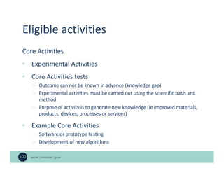 Eligible activities
Core Activities
• Experimental Activities
• Core Activities tests
– Outcome can not be known in advance (knowledge gap)
– Experimental activities must be carried out using the scientific basis and
method
– Purpose of activity is to generate new knowledge (ie improved materials,
products, devices, processes or services)
• Example Core Activities
– Software or prototype testing
– Development of new algorithms
 