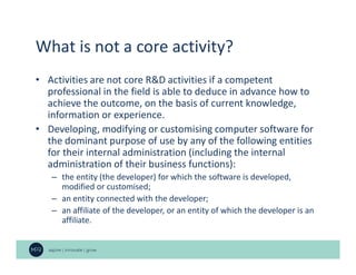 What is not a core activity?
• Activities are not core R&D activities if a competent
professional in the field is able to deduce in advance how to
achieve the outcome, on the basis of current knowledge,
information or experience.
• Developing, modifying or customising computer software for
the dominant purpose of use by any of the following entities
for their internal administration (including the internal
administration of their business functions):
– the entity (the developer) for which the software is developed,
modified or customised;
– an entity connected with the developer;
– an affiliate of the developer, or an entity of which the developer is an
affiliate.
 