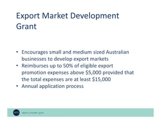 Export Market Development
Grant
• Encourages small and medium sized Australian
businesses to develop export markets
• Reimburses up to 50% of eligible export
promotion expenses above $5,000 provided that
the total expenses are at least $15,000
• Annual application process
 