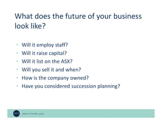 • Will it employ staff?
• Will it raise capital?
• Will it list on the ASX?
• Will you sell it and when?
• How is the company owned?
• Have you considered succession planning?
What does the future of your business
look like?
 