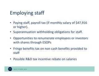 Employing staff
• Paying staff, payroll tax (if monthly salary of $47,916
or higher).
• Superannuation withholding obligations for staff.
• Opportunities to renumerate employees or investors
with shares through ESOPs
• Fringe benefits tax on non cash benefits provided to
staff
• Possible R&D tax incentive rebate on salaries
 